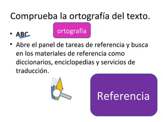 Comprueba la ortografía del texto.
• ABC            ortografía
• Abre el panel de tareas de referencia y busca
  en los materiales de referencia como
  diccionarios, enciclopedias y servicios de
  traducción.


                             Referencia
 