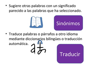 • Sugiere otras palabras con un significado
  parecido a las palabras que ha seleccionado.


                              Sinónimos
• Traduce palabras o párrafos a otro idioma
  mediante diccionarios bilingües o traducción
  automática.

                                Traducir
 