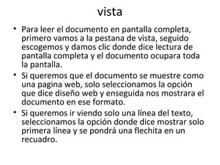 vista
• Para leer el documento en pantalla completa,
  primero vamos a la pestana de vista, seguido
  escogemos y damos clic donde dice lectura de
  pantalla completa y el documento ocupara toda
  la pantalla.
• Si queremos que el documento se muestre como
  una pagina web, solo seleccionamos la opción
  que dice diseño web y enseguida nos mostrara el
  documento en ese formato.
• Si queremos ir viendo solo una línea del texto,
  seleccionamos la opción donde dice mostrar solo
  primera línea y se pondrá una flechita en un
  recuadro.
 