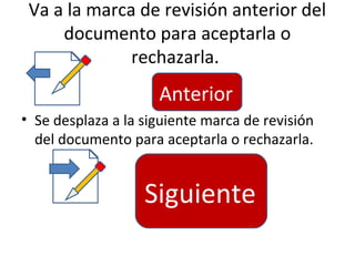 Va a la marca de revisión anterior del
     documento para aceptarla o
              rechazarla.
                     Anterior
• Se desplaza a la siguiente marca de revisión
  del documento para aceptarla o rechazarla.


                   Siguiente
 