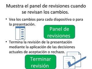 Muestra el panel de revisiones cuando
      se revisan los cambios.
• Vea los cambios para cada diapositiva o para
  la presentación.
                          Panel de
                         revisiones
• Termina la revisión de la presentación
  mediante la aplicación de las decisiones
  actuales de aceptación o rechazo.
              Terminar
              revisión
 
