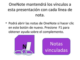 OneNote mantendrá los vínculos a
 esta presentación con cada línea de
                nota.
• Podrá abrir las notas de OneNote si hacer clic
  en este botón de nuevo. Presione F1 para
  obtener ayuda sobre el complemento.


                             Notas
           N               vinculadas
 