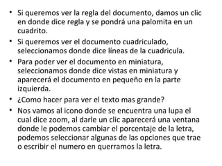 • Si queremos ver la regla del documento, damos un clic
  en donde dice regla y se pondrá una palomita en un
  cuadrito.
• Si queremos ver el documento cuadriculado,
  seleccionamos donde dice líneas de la cuadricula.
• Para poder ver el documento en miniatura,
  seleccionamos donde dice vistas en miniatura y
  aparecerá el documento en pequeño en la parte
  izquierda.
• ¿Como hacer para ver el texto mas grande?
• Nos vamos al icono donde se encuentra una lupa el
  cual dice zoom, al darle un clic aparecerá una ventana
  donde le podemos cambiar el porcentaje de la letra,
  podemos seleccionar algunas de las opciones que trae
  o escribir el numero en querramos la letra.
 