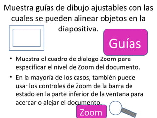 Muestra guías de dibujo ajustables con las
 cuales se pueden alinear objetos en la
               diapositiva.
                                    Guías
 • Muestra el cuadro de dialogo Zoom para
   especificar el nivel de Zoom del documento.
 • En la mayoría de los casos, también puede
   usar los controles de Zoom de la barra de
   estado en la parte inferior de la ventana para
   acercar o alejar el documento.
                          Zoom
 