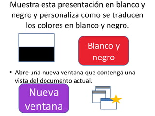 Muestra esta presentación en blanco y
negro y personaliza como se traducen
    los colores en blanco y negro.

                         Blanco y
                          negro
• Abre una nueva ventana que contenga una
  vista del documento actual.
      Nueva
     ventana
 