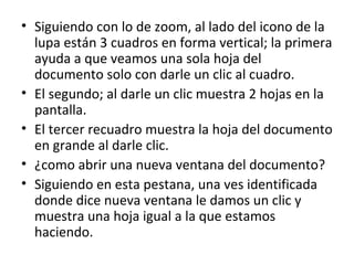 • Siguiendo con lo de zoom, al lado del icono de la
  lupa están 3 cuadros en forma vertical; la primera
  ayuda a que veamos una sola hoja del
  documento solo con darle un clic al cuadro.
• El segundo; al darle un clic muestra 2 hojas en la
  pantalla.
• El tercer recuadro muestra la hoja del documento
  en grande al darle clic.
• ¿como abrir una nueva ventana del documento?
• Siguiendo en esta pestana, una ves identificada
  donde dice nueva ventana le damos un clic y
  muestra una hoja igual a la que estamos
  haciendo.
 