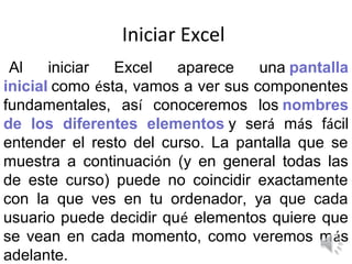 Iniciar Excel
 Al    iniciar  Excel   aparece     una pantalla
inicial como ésta, vamos a ver sus componentes
fundamentales, así conoceremos los nombres
de los diferentes elementos y será más fácil
entender el resto del curso. La pantalla que se
muestra a continuación (y en general todas las
de este curso) puede no coincidir exactamente
con la que ves en tu ordenador, ya que cada
usuario puede decidir qué elementos quiere que
se vean en cada momento, como veremos más
adelante.
 