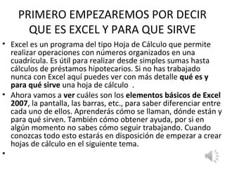 PRIMERO EMPEZAREMOS POR DECIR
      QUE ES EXCEL Y PARA QUE SIRVE
• Excel es un programa del tipo Hoja de Cálculo que permite
  realizar operaciones con números organizados en una
  cuadrícula. Es útil para realizar desde simples sumas hasta
  cálculos de préstamos hipotecarios. Si no has trabajado
  nunca con Excel aquí puedes ver con más detalle qué es y
  para qué sirve una hoja de cálculo .
• Ahora vamos a ver cuáles son los elementos básicos de Excel
  2007, la pantalla, las barras, etc., para saber diferenciar entre
  cada uno de ellos. Aprenderás cómo se llaman, dónde están y
  para qué sirven. También cómo obtener ayuda, por si en
  algún momento no sabes cómo seguir trabajando. Cuando
  conozcas todo esto estarás en disposición de empezar a crear
  hojas de cálculo en el siguiente tema.
•
 