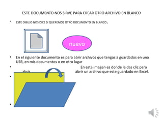 ESTE DOCUMENTO NOS SIRVE PARA CREAR OTRO ARCHIVO EN BLANCO
•   ESTE DIBUJO NOS DICE SI QUEREMOS OTRO DOCUMENTO EN BLANCO   .



                                     nuevo
•   En el siguiente documento es para abrir archivos que tengas a guardados en una
    USB, en mis documentos o en otro lugar
•                                         En esta imagen es donde le das clic para
        abrir                          abrir un archivo que este guardado en Excel.
•




•
 