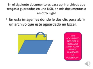 En el siguiente documento es para abrir archivos que
tengas a guardados en una USB, en mis documentos o
                     en otro lugar
• En esta imagen es donde le das clic para abrir
  un archivo que este aguardado en Excel.

                                           ESTE
                                       DOCUMENTO
                                        NOS DICE SI
                                        DESEAMOS
                                       ABRIR ALGUN
                                         ARCHIVO
                                        GUARDADO
                                            EN
                                       POWERPOINT
 