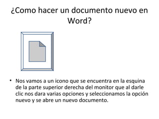 ¿Como hacer un documento nuevo en
              Word?




• Nos vamos a un icono que se encuentra en la esquina
  de la parte superior derecha del monitor que al darle
  clic nos dara varias opciones y seleccionamos la opción
  nuevo y se abre un nuevo documento.
 