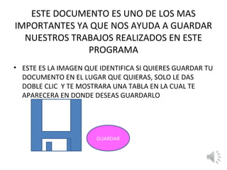 ESTE DOCUMENTO ES UNO DE LOS MAS
IMPORTANTES YA QUE NOS AYUDA A GUARDAR
  NUESTROS TRABAJOS REALIZADOS EN ESTE
              PROGRAMA
• ESTE ES LA IMAGEN QUE IDENTIFICA SI QUIERES GUARDAR TU
  DOCUMENTO EN EL LUGAR QUE QUIERAS, SOLO LE DAS
  DOBLE CLIC Y TE MOSTRARA UNA TABLA EN LA CUAL TE
  APARECERA EN DONDE DESEAS GUARDARLO




                       GUARDAR
 