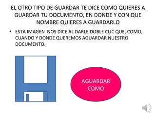 EL OTRO TIPO DE GUARDAR TE DICE COMO QUIERES A
 GUARDAR TU DOCUMENTO, EN DONDE Y CON QUE
         NOMBRE QUIERES A GUARDARLO
• ESTA IMAGEN NOS DICE AL DARLE DOBLE CLIC QUE, COMO,
  CUANDO Y DONDE QUEREMOS AGUARDAR NUESTRO
  DOCUMENTO.




                            AGUARDAR
                              COMO
 