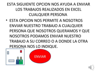 ESTA SIGUIENTE OPCION NOS AYUDA A ENVIAR
     LOS TRABAJOS REALIZADOS EN EXCEL
            CUALQUIER PERSONA
• ESTA OPCION NOS PERMITE A NOSOTROS
  ENVIAR NUESTRO TRABAJO A CUALQUIER
  PERSONA QUE NOSOTROS QUERAMOS Y QUE
  NOSOTROS PODAMOS ENVIAR NUESTRO
  TRABAJO A SU CORREO O A DONDE LA OTRA
  PERSONA NOS LO INDIQUE.

             ENVIAR
 