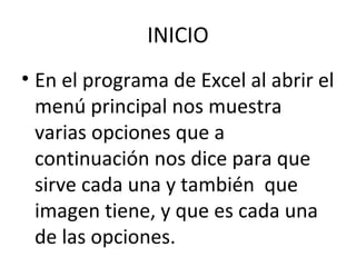 INICIO
• En el programa de Excel al abrir el
  menú principal nos muestra
  varias opciones que a
  continuación nos dice para que
  sirve cada una y también que
  imagen tiene, y que es cada una
  de las opciones.
 