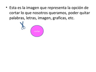 • Esta es la imagen que representa la opción de
  cortar lo que nosotros queramos, poder quitar
  palabras, letras, imagen, graficas, etc.

               cortar
 