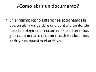 ¿Como abrir un documento?

• En el mismo icono anterior seleccionamos la
  opción abrir y nos abre una ventana en donde
  nos da a elegir la dirección en el cual tenemos
  guardado nuestro documento. Seleccionamos
  abrir y nos muestra el archivo.
 