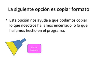 La siguiente opción es copiar formato
• Esta opción nos ayuda a que podamos copiar
  lo que nosotros hallamos encerrado o lo que
  hallamos hecho en el programa.


              Copiar
             formato
 