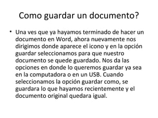 Como guardar un documento?
• Una ves que ya hayamos terminado de hacer un
  documento en Word, ahora nuevamente nos
  dirigimos donde aparece el icono y en la opción
  guardar seleccionamos para que nuestro
  documento se quede guardado. Nos da las
  opciones en donde lo queremos guardar ya sea
  en la computadora o en un USB. Cuando
  seleccionamos la opción guardar como, se
  guardara lo que hayamos recientemente y el
  documento original quedara igual.
 