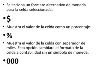 • Selecciona un formato alternativo de moneda
  para la celda seleccionada.

•$
• Muestra el valor de la celda como un porcentaje.

•%
• Muestra el valor de la celda con separador de
  miles. Esta opción cambiara el formato de la
  celda a contabilidad sin un símbolo de moneda.

• 000
 