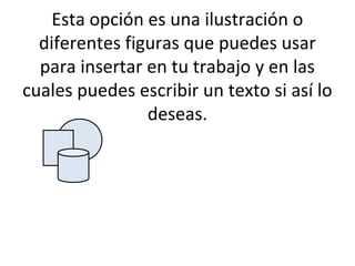 Esta opción es una ilustración o
  diferentes figuras que puedes usar
  para insertar en tu trabajo y en las
cuales puedes escribir un texto si así lo
                deseas.
 