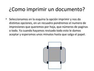 ¿Como imprimir un documento?
• Seleccionamos en la esquina la opción imprimir y nos da
  distintas opciones, en un recuadro pondremos el numero de
  impresiones que queremos por hoja, que números de paginas
  o todo. Ya cuando hayamos revisado todo esto le damos
  aceptar y esperamos unos minutos hasta que salga el papel.
 