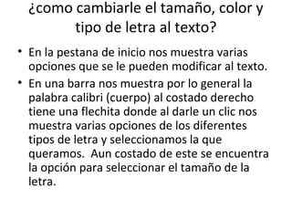 ¿como cambiarle el tamaño, color y
        tipo de letra al texto?
• En la pestana de inicio nos muestra varias
  opciones que se le pueden modificar al texto.
• En una barra nos muestra por lo general la
  palabra calibri (cuerpo) al costado derecho
  tiene una flechita donde al darle un clic nos
  muestra varias opciones de los diferentes
  tipos de letra y seleccionamos la que
  queramos. Aun costado de este se encuentra
  la opción para seleccionar el tamaño de la
  letra.
 