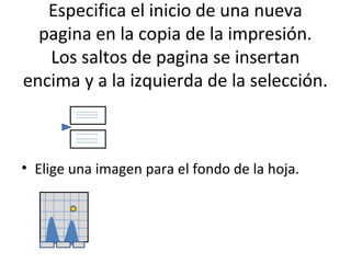 Especifica el inicio de una nueva
  pagina en la copia de la impresión.
   Los saltos de pagina se insertan
encima y a la izquierda de la selección.



• Elige una imagen para el fondo de la hoja.
 