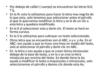 • Por debajo de calibri ( cuerpo) se encuentran las letras N,K,
  Y S.
• En la N: esta la utilizamos para hacer la letra mas negrita de
  lo que esta, solo tenemos que seleccionar antes el párrafo
  al que le querramos modificar la letra y se le da un clic a
  esta letra y quedara modificado.
• En la K al seleccionar esta y darle clic. El texto se hará en
  forma cursiva.
• En la S la utilizamos para subrayar un texto seleccionado.
• Otros letra que se encuentran son el ABC, x y x. y Aa. En el
  ABC; nos ayuda a que se trace una línea en medio del texto,
  solo al seleccionar el párrafo y darle clic en ABC.
• En la letra x nos ayuda a que se creen letras minúsculas
  debajo de la base de texto, y en la x se crea la letra
  minúscula por encima del texto. En donde tiene la Aa
  ayuda a modificar le texto a mayúsculas o minúsculas, solo
  seleccionamos el párrafo y damos clic donde esta Aa.
 