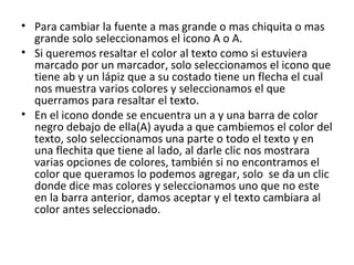 • Para cambiar la fuente a mas grande o mas chiquita o mas
  grande solo seleccionamos el icono A o A.
• Si queremos resaltar el color al texto como si estuviera
  marcado por un marcador, solo seleccionamos el icono que
  tiene ab y un lápiz que a su costado tiene un flecha el cual
  nos muestra varios colores y seleccionamos el que
  querramos para resaltar el texto.
• En el icono donde se encuentra un a y una barra de color
  negro debajo de ella(A) ayuda a que cambiemos el color del
  texto, solo seleccionamos una parte o todo el texto y en
  una flechita que tiene al lado, al darle clic nos mostrara
  varias opciones de colores, también si no encontramos el
  color que queramos lo podemos agregar, solo se da un clic
  donde dice mas colores y seleccionamos uno que no este
  en la barra anterior, damos aceptar y el texto cambiara al
  color antes seleccionado.
 