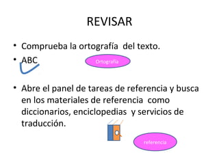 REVISAR
• Comprueba la ortografía del texto.
• ABC              Ortografía




• Abre el panel de tareas de referencia y busca
  en los materiales de referencia como
  diccionarios, enciclopedias y servicios de
  traducción.
                                 referencia
 