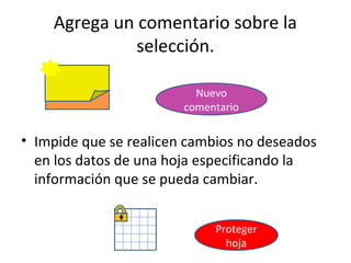 Agrega un comentario sobre la
              selección.

                          Nuevo
                        comentario

• Impide que se realicen cambios no deseados
  en los datos de una hoja especificando la
  información que se pueda cambiar.


                             Proteger
                               hoja
 