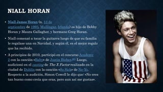 NIALL HORAN
• Niall James Horan (n. 13 de
septiembre de 1993, Mullingar, Irlanda) es hijo de Bobby
Horan y Maura Gallagher, y hermano Greg Horan.
• Niall comenzó a tocar la guitarra luego de que su familia
le regalase una en Navidad, y según él, es el mejor regalo
que ha recibido.
• A principios de 2010, participó en el concurso Academy
2 con la canción «Baby» de Justin Bieber.201 Luego,
audicionó en el casting de The X Factor realizado en la
ciudad de Dublín con la canción «So Sick» de Ne-Yo.
Respecto a la audición, Simon Cowell le dijo que: «No eres
tan bueno como creía que eras, pero aun así me gustas».
 