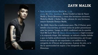 ZAYN MALIK
• Zain Javadd «Zayn» Malik (n. 12 de
enero de 1993, Bradford, Reino Unido) es hijo de Yaser
Malik y Tricia Brannan, y tiene dos hermanas menores,
Waliyha Malik y Safaa Malik, además de una hermana
mayor llamada Doniya Malik.
• En 2009, Zayn iba a audicionar para The X Factor, pero
debido a los nervios, se retiró antes de poder presentarse
ante los jueces. Luego, en 2010, audicionó con la canción
«Let Me Love You» de Mario Dewar Barrett y logró avanzar
a la segunda etapa. Sin embargo, se rehusó a bailar debido
a que no había perfeccionado sus movimientos, por lo que
estuvo en riesgo de ser expulsado y no calificó en la
categoría de «Chicos» del programa. A pesar de esto, se le
dio la oportunidad de seguir y fue integrado a One
Direction.
 
