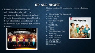 UP ALL NIGHT
• Lanzado el 18 de noviembre
del 2011 en Irlanda y el 21 de
noviembre a Reino Unido, a través de
Syco, la discográfica de Simon Cowell y
Sony. El disco fue lanzado luego el 13
de marzo de 2012 a través de Columbia
Records.
El disco contiene 13 canciones y 15 en su edición de
lujo:
1. Whats Make You Beautiful
2. Gotta Be You
3. One Thing
Save You Tonight
4. Iwish
Tell Me Alie
5. Taken
6. I Want
7. Everthig About Yous
Stand Up
8. More Than This
9. Same Mistakes
10.Up All Night
11.Stole My Heart
12.Moments
 
