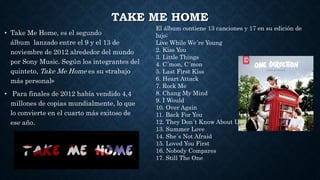 TAKE ME HOME
• Take Me Home, es el segundo
álbum lanzado entre el 9 y el 13 de
noviembre de 2012 alrededor del mundo
por Sony Music. Según los integrantes del
quinteto, Take Me Home es su «trabajo
más personal»
• Para finales de 2012 había vendido 4,4
millones de copias mundialmente, lo que
lo convierte en el cuarto más exitoso de
ese año.
El álbum contiene 13 canciones y 17 en su edición de
lujo:
Live While We´re Young
2. Kiss You
3. Little Things
4. C´mon, C´mon
5. Last First Kiss
6. Heart Attack
7. Rock Me
8. Chang My Mind
9. I Would
10. Over Again
11. Back For You
12. They Don´t Know About Us
13. Summer Love
14. She´s Not Afraid
15. Loved You First
16. Nobody Compares
17. Still The One
 