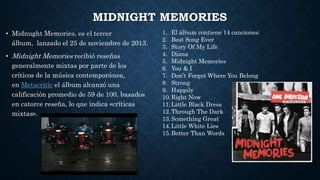 MIDNIGHT MEMORIES
• Midnught Memories, es el tercer
álbum, lanzado el 25 de noviembre de 2013.
• Midnight Memories recibió reseñas
generalmente mixtas por parte de los
críticos de la música contemporánea,
en Metacritic el álbum alcanzó una
calificación promedio de 59 de 100, basados
en catorce reseña, lo que indica «críticas
mixtas».
1. El álbum contiene 14 canciones:
2. Best Song Ever
3. Story Of My Life
4. Diana
5. Midnight Memories
6. You & I
7. Don’t Forget Where You Belong
8. Strong
9. Happily
10.Right Now
11.Little Black Dress
12.Through The Dark
13.Something Great
14.Little White Lies
15.Better Than Words
 