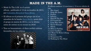 MADE IN THE A.M.
• Made In The A.M. es el quinto
álbum, publicado el 13 de noviembre de 2015,
por Columbia Records y Syco Music.
• El álbum es el primero del grupo sin el ex-
miembro de la banda Zayn Malik, quien dejó
el grupo en marzo de 2015, y es la última
antes de entrar en su receso en 2016.
• Tras su lanzamiento, el disco recibió críticas
favorables de los críticos.
El álbum contiene 13 canciones y 15 en su edición de
lujo
1. Hey Angel
2. Drag Me Down
3. Perfect
4. Infinity
5. End Of The Day
6. If I Could Fly
7. Long Way Down
8. Never Enough
9. Olivia
10.What A Feeling
11.Love Goodbye
12.I Want To Write A Song
13.History
14.Temporary Fix
15.Walking In The Wind
 
