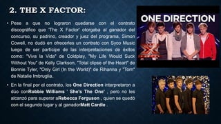 2. THE X FACTOR:
• Pese a que no lograron quedarse con el contrato
discográfico que 'The X Factor' otorgaba al ganador del
concurso, su padrino, creador y juez del programa, Simon
Cowell, no dudó en ofrecerles un contrato con Syco Music
luego de ser partícipe de las interpretaciones de éxitos
como: "Viva la Vida" de Coldplay, "My Life Would Suck
Without You" de Kelly Clarkson, "Total clipse of the Heart" de
Bonnie Tyler, "Only Girl (In the World)" de Rihanna y "Torn"
de Natalie Imbruglia.
• En la final por el contrato, los One Direction interpretaron a
dúo conRobbie Williams ' She's The One' , pero no les
alcanzó para superar aRebecca Ferguson , quien se quedó
con el segundo lugar y al ganadorMatt Cardle .
 