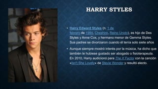 HARRY STYLES
• Harry Edward Styles (n. 1 de
febrero de 1994, Cheshire, Reino Unido), es hijo de Des
Styles y Anne Cox, y hermano menor de Gemma Styles.
Sus padres se divorciaron cuando él tenía solo siete años
• Aunque siempre mostró interés por la música, ha dicho que
también le hubiese gustado ser abogado o fisioterapeuta.
En 2010, Harry audicionó para The X Factor con la canción
«Isn't She Lovely» de Stevie Wonder y resultó electo.
 