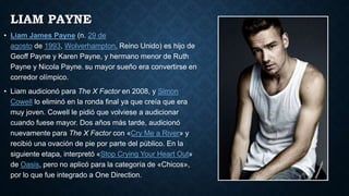 LIAM PAYNE
• Liam James Payne (n. 29 de
agosto de 1993, Wolverhampton, Reino Unido) es hijo de
Geoff Payne y Karen Payne, y hermano menor de Ruth
Payne y Nicola Payne. su mayor sueño era convertirse en
corredor olímpico.
• Liam audicionó para The X Factor en 2008, y Simon
Cowell lo eliminó en la ronda final ya que creía que era
muy joven. Cowell le pidió que volviese a audicionar
cuando fuese mayor. Dos años más tarde, audicionó
nuevamente para The X Factor con «Cry Me a River» y
recibió una ovación de pie por parte del público. En la
siguiente etapa, interpretó «Stop Crying Your Heart Out»
de Oasis, pero no aplicó para la categoría de «Chicos»,
por lo que fue integrado a One Direction.
 