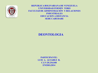 REPUBLICA BOLIVARIANA DE VENEZUELA
UNIVERSIDAD FERMIN TORO
FACULTAD DE ADMINSTRACIÓN Y RELACIONES
INDUSTRIALES
EDUCACION A DISTANCIA
SEDE CABUDARE

DEONTOLOGIA

PARTICIPANTE:
LUIS A. ALVAREZ R.
C.I.V-20.236.040
ENERO,2014

 