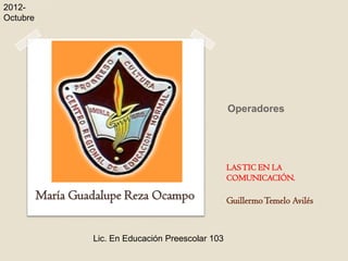 2012-
Octubre




                                                      Operadores




                                                      LAS TIC EN LA
                                                      COMUNICACIÓN.

          María Guadalupe Reza Ocampo                 Guillermo Temelo Avilés


                   Lic. En Educación Preescolar 103
 