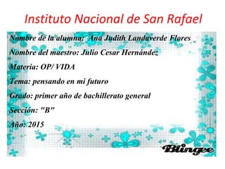 Instituto Nacional de San Rafael
Nombre de la alumna: Ana Judith Landaverde Flores
Nombre del maestro: Julio Cesar Hernández
Materia: OP/ VIDA
Tema: pensando en mi futuro
Grado: primer año de bachillerato general
Sección: "B"
Año: 2015
 