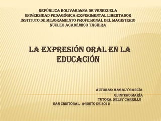 REPÚBLICA BOLIVARIANA DE VENEZUELA
  UNIVERSIDAD PEDAGÓGICA EXPERIMENTAL LIBERTADOR
INSTITUTO DE MEJORAMIENTO PROFESIONAL DEL MAGISTERIO
              NÚCLEO ACADÉMICO TÁCHIRA




   LA EXPRESIÓN ORAL EN LA
         EDUCACIÓN


                                   AUTORAS: MAGALY GARCÍA
                                             QUINTERO MARÍA
                                     TUTORA: NELSY CARRILLO
              SAN CRISTÓBAL, AGOSTO DE 2012
 