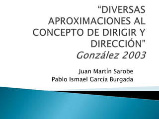 “DIVERSAS APROXIMACIONES AL CONCEPTO DE DIRIGIR Y DIRECCIÓN” González 2003 Juan Martín Sarobe Pablo Ismael García Burgada 