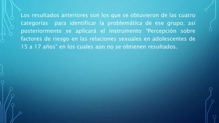Los resultados anteriores son los que se obtuvieron de las cuatro
categorías para identificar la problemática de ese grupo. así
posteriormente se aplicará el instrumento “Percepción sobre
factores de riesgo en las relaciones sexuales en adolescentes de
15 a 17 años” en los cuales aún no se obtienen resultados.
 