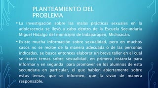 PLANTEAMIENTO DEL
PROBLEMA
• La investigación sobre las malas prácticas sexuales en la
adolescencia se llevó a cabo dentro de la Escuela Secundaria
Miguel Hidalgo del municipio de Indaparapeo, Michoacán.
• Existe mucha información sobre sexualidad, pero en muchos
casos no se recibe de la manera adecuada o de las personas
indicadas, se busca entonces elaborar un breve taller en el cual
se traten temas sobre sexualidad, en primera instancia para
informar y en segunda para promover en los alumnos de esta
secundaria en particular, el que hablen abiertamente sobre
estos temas, que se informen, que la vivan de manera
responsable.
 