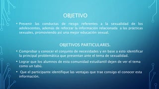 OBJETIVO
• Prevenir las conductas de riesgo referentes a la sexualidad de los
adolescentes, además de reforzar la información relacionada a las prácticas
sexuales, promoviendo así una mejor educación sexual.
OBJETIVOS PARTICULARES.
• Comprobar y conocer el conjunto de necesidades y en base a esto identificar
la principal problemática que presentan ante el tema de sexualidad.
• Lograr que los alumnos de esta comunidad estudiantil dejen de ver el tema
como un tabú.
• Que el participante identifique las ventajas que trae consigo el conocer esta
información.
 