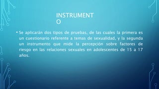 INSTRUMENT
O
• Se aplicarán dos tipos de pruebas, de las cuales la primera es
un cuestionario referente a temas de sexualidad, y la segunda
un instrumento que mide la percepción sobre factores de
riesgo en las relaciones sexuales en adolescentes de 15 a 17
años.
 